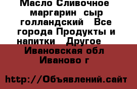 Масло Сливочное ,маргарин ,сыр голландский - Все города Продукты и напитки » Другое   . Ивановская обл.,Иваново г.